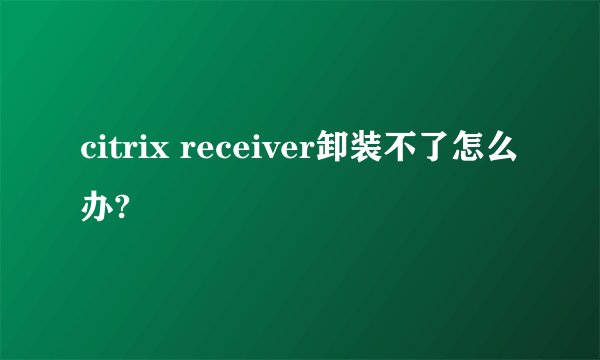 citrix receiver卸装不了怎么办?