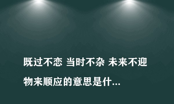 
既过不恋 当时不杂 未来不迎 物来顺应的意思是什么？


