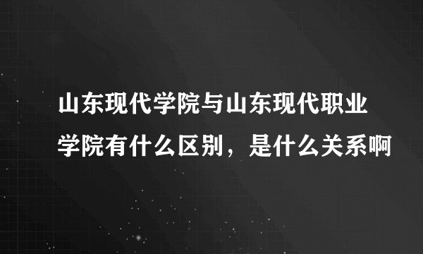 山东现代学院与山东现代职业学院有什么区别，是什么关系啊