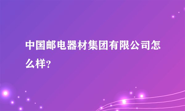 中国邮电器材集团有限公司怎么样？