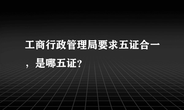 工商行政管理局要求五证合一，是哪五证？