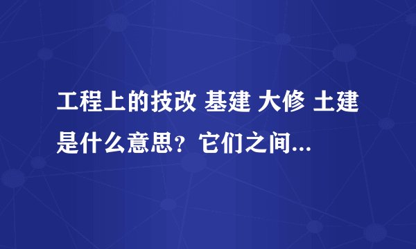 工程上的技改 基建 大修 土建是什么意思？它们之间的区别是什么啊？谢谢！