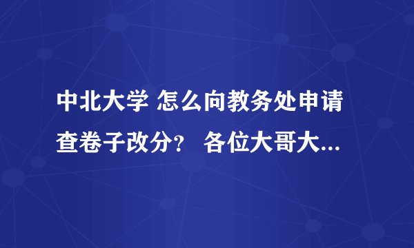 中北大学 怎么向教务处申请查卷子改分？ 各位大哥大姐 拜托了