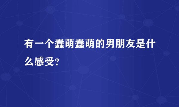 有一个蠢萌蠢萌的男朋友是什么感受？