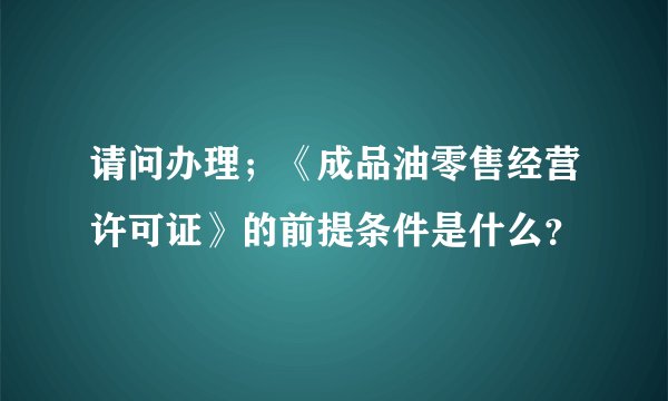 请问办理；《成品油零售经营许可证》的前提条件是什么？