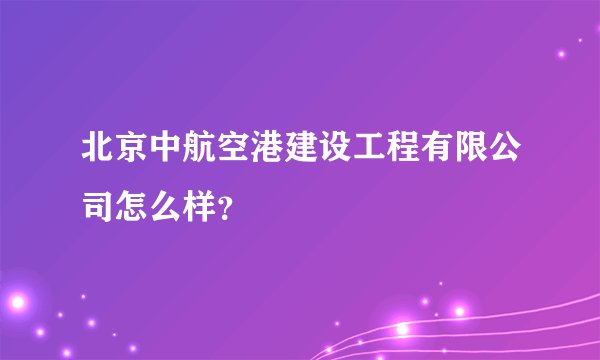 北京中航空港建设工程有限公司怎么样？