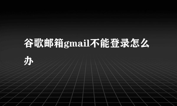 谷歌邮箱gmail不能登录怎么办