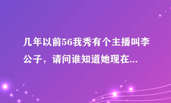 几年以前56我秀有个主播叫李公子，请问谁知道她现在过的怎么样了？