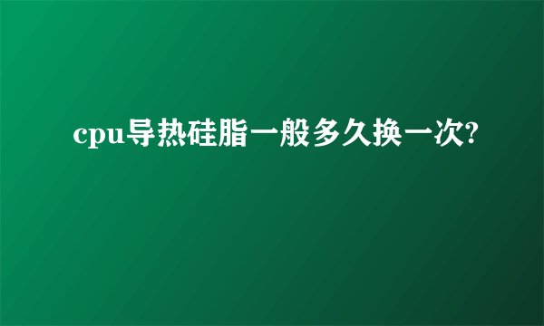 cpu导热硅脂一般多久换一次?