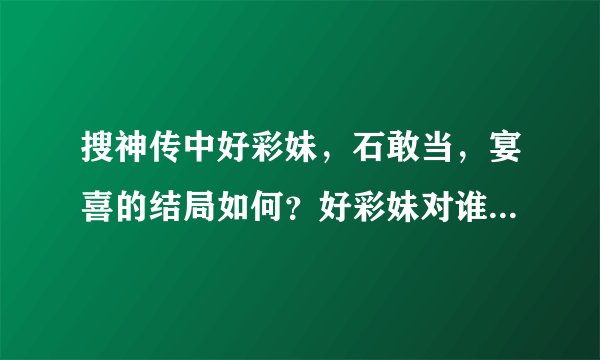 搜神传中好彩妹，石敢当，宴喜的结局如何？好彩妹对谁的好感多些？宴喜和石敢当哪一个更喜欢好彩妹？如题
