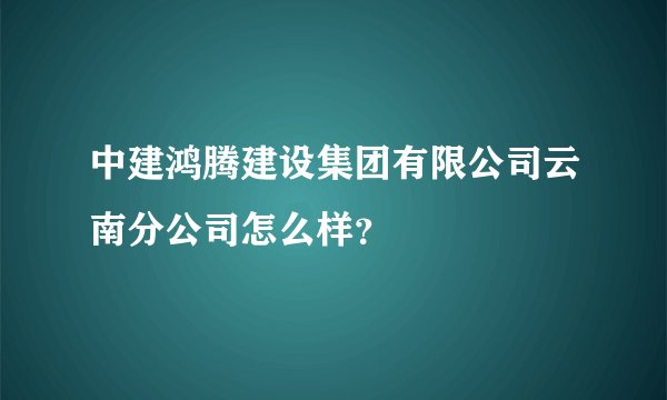 中建鸿腾建设集团有限公司云南分公司怎么样？