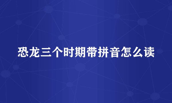 恐龙三个时期带拼音怎么读