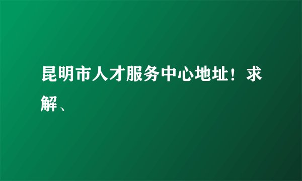 昆明市人才服务中心地址！求解、