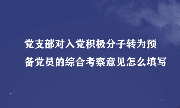 党支部对入党积极分子转为预备党员的综合考察意见怎么填写