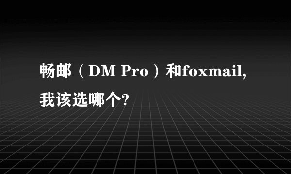 畅邮（DM Pro）和foxmail,我该选哪个?