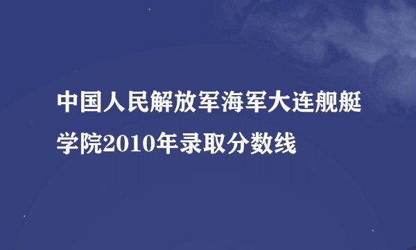 中国人民解放军海军大连舰艇学院2010年录取分数线