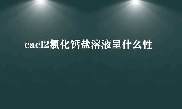cacl2氯化钙盐溶液呈什么性