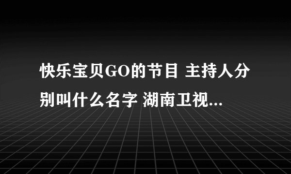 快乐宝贝GO的节目 主持人分别叫什么名字 湖南卫视的 知道的打下名字