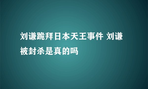 刘谦跪拜日本天王事件 刘谦被封杀是真的吗