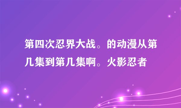 第四次忍界大战。的动漫从第几集到第几集啊。火影忍者