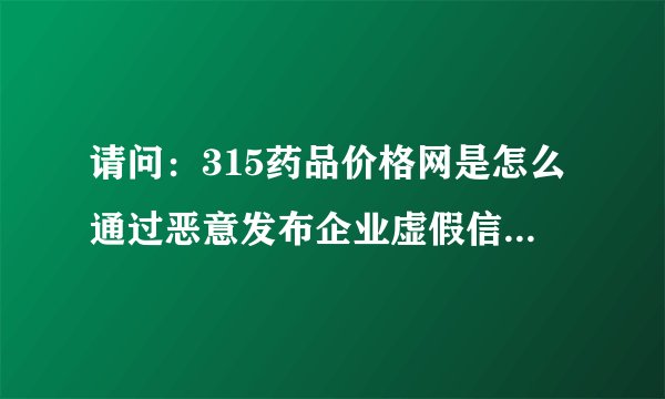 请问：315药品价格网是怎么通过恶意发布企业虚假信息来骗取消费者信任的？