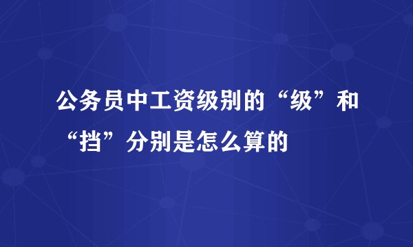 公务员中工资级别的“级”和“挡”分别是怎么算的