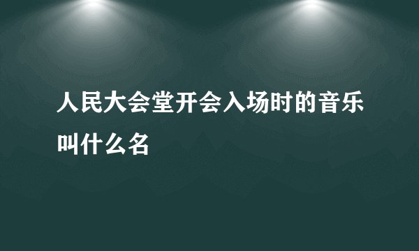 人民大会堂开会入场时的音乐叫什么名