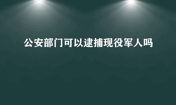 公安部门可以逮捕现役军人吗