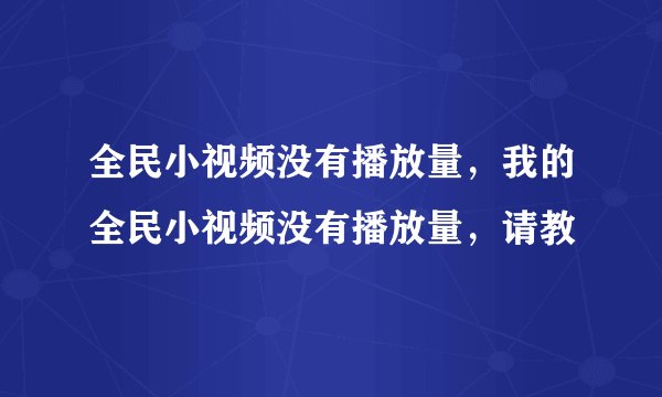 全民小视频没有播放量，我的全民小视频没有播放量，请教