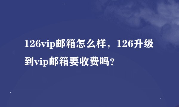 126vip邮箱怎么样，126升级到vip邮箱要收费吗？