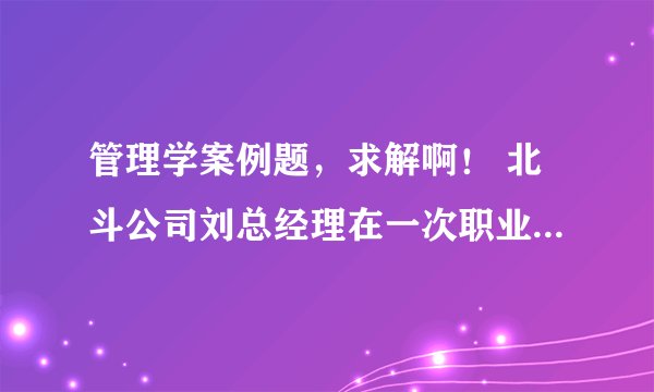 管理学案例题，求解啊！ 北斗公司刘总经理在一次职业培训中学习到很多目标管理的内容。他对于这种理论逻辑