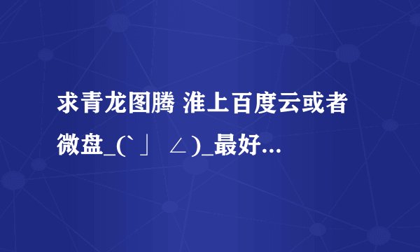 求青龙图腾 淮上百度云或者微盘_(`」 ∠)_最好带不老歌部分的肉，谢谢大佬们！