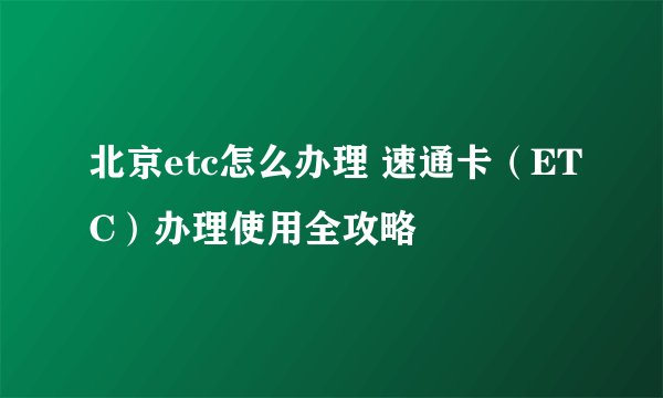 北京etc怎么办理 速通卡（ETC）办理使用全攻略