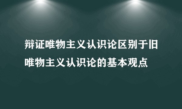 辩证唯物主义认识论区别于旧唯物主义认识论的基本观点
