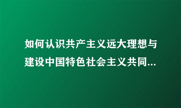 如何认识共产主义远大理想与建设中国特色社会主义共同理想的关系。