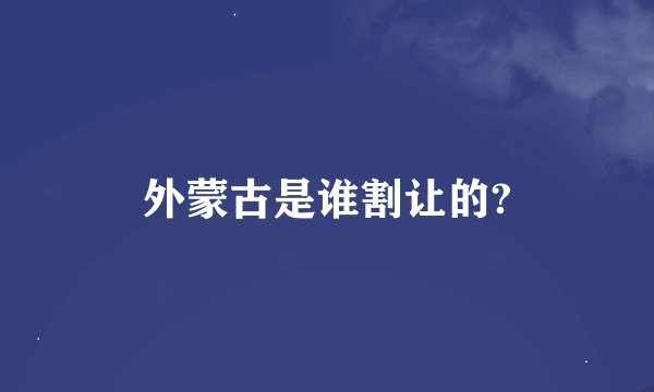 外蒙古是谁割让的?