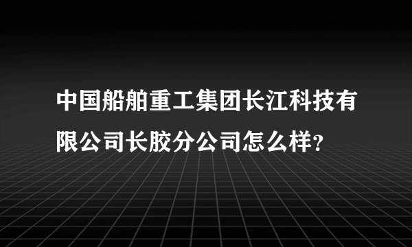 中国船舶重工集团长江科技有限公司长胶分公司怎么样？