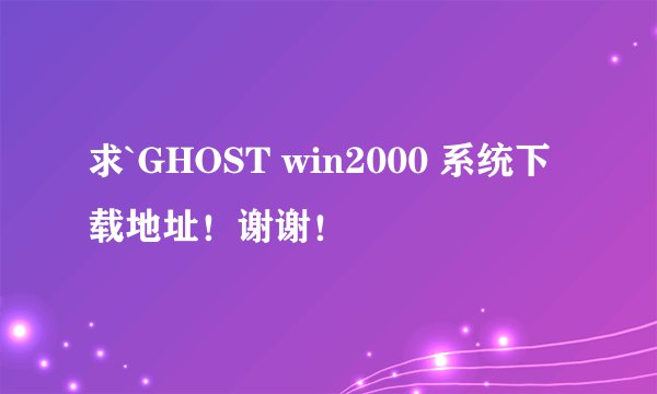 求`GHOST win2000 系统下载地址！谢谢！