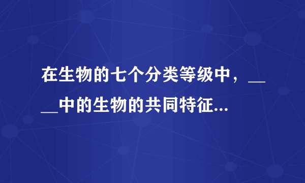在生物的七个分类等级中，____中的生物的共同特征最多，____中生物的共同特征最少，____中包括的生物种类