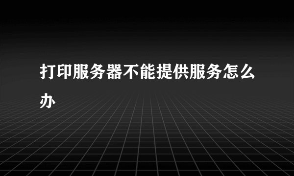打印服务器不能提供服务怎么办