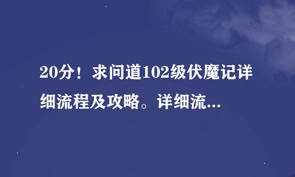 20分！求问道102级伏魔记详细流程及攻略。详细流程及攻略！详细流程及攻略！！