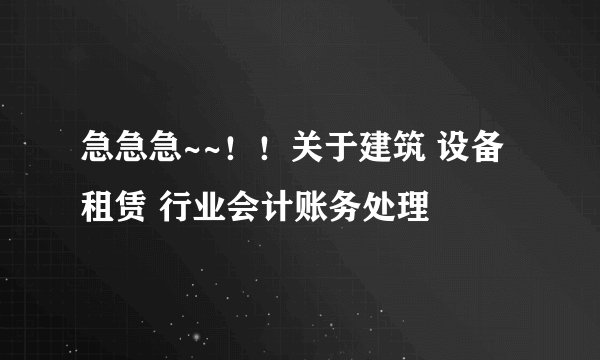 急急急~~！！关于建筑 设备租赁 行业会计账务处理