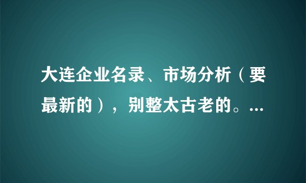 大连企业名录、市场分析（要最新的），别整太古老的。。。满意再加50分。！