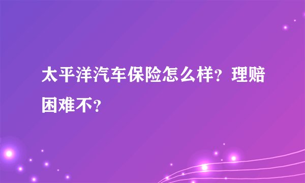 太平洋汽车保险怎么样？理赔困难不？
