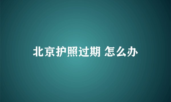 北京护照过期 怎么办