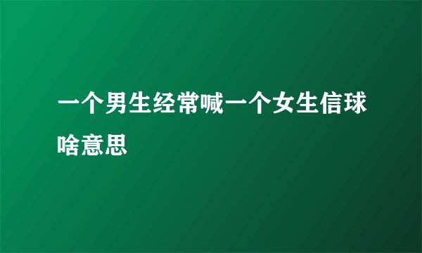 一个男生经常喊一个女生信球啥意思