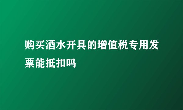 购买酒水开具的增值税专用发票能抵扣吗