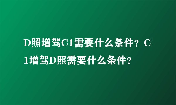 D照增驾C1需要什么条件？C1增驾D照需要什么条件？