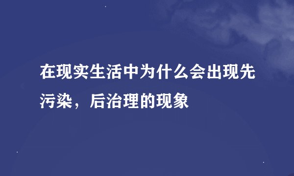在现实生活中为什么会出现先污染，后治理的现象