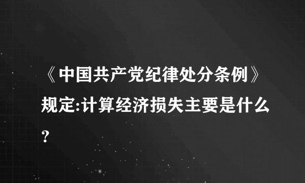 《中国共产党纪律处分条例》规定:计算经济损失主要是什么？